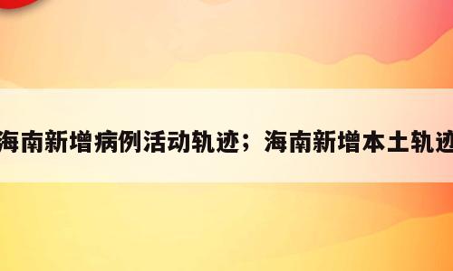海南新增病例活动轨迹；海南新增本土轨迹