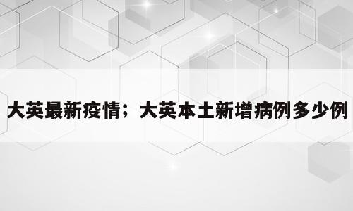 大英最新疫情；大英本土新增病例多少例