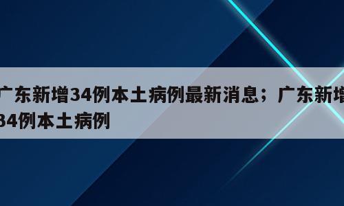 广东新增34例本土病例最新消息；广东新增34例本土病例
