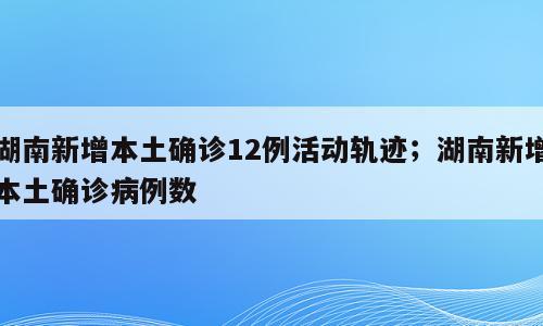 湖南新增本土确诊12例活动轨迹；湖南新增本土确诊病例数