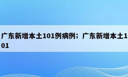 广东新增本土101例病例；广东新增本土101