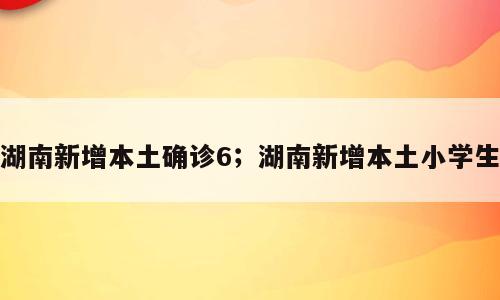 湖南新增本土确诊6；湖南新增本土小学生