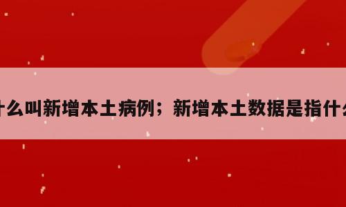 什么叫新增本土病例；新增本土数据是指什么