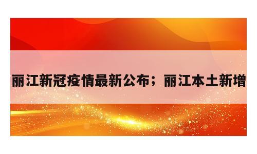 丽江新冠疫情最新公布；丽江本土新增