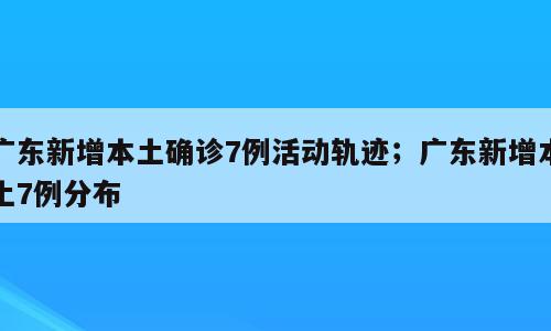 广东新增本土确诊7例活动轨迹；广东新增本土7例分布
