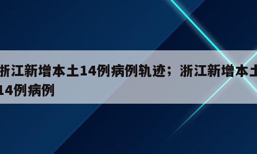 浙江新增本土14例病例轨迹；浙江新增本土14例病例