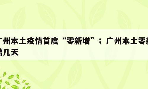 广州本土疫情首度“零新增”；广州本土零新增几天
