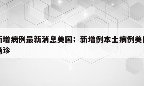 新增病例最新消息美国；新增例本土病例美国确诊
