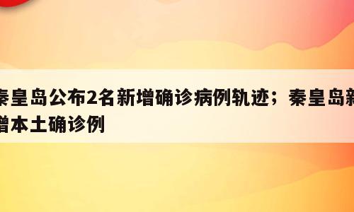 秦皇岛公布2名新增确诊病例轨迹；秦皇岛新增本土确诊例