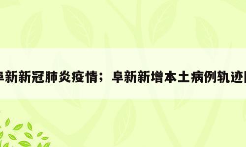 阜新新冠肺炎疫情；阜新新增本土病例轨迹图