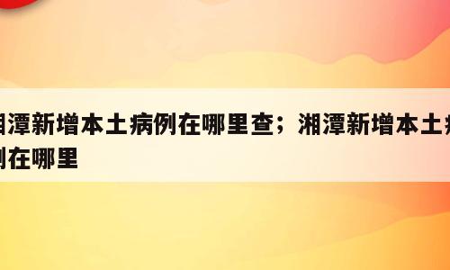湘潭新增本土病例在哪里查；湘潭新增本土病例在哪里