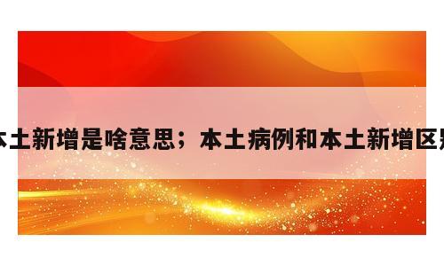 本土新增是啥意思；本土病例和本土新增区别