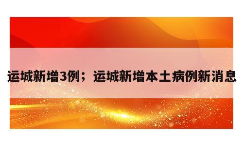 运城新增3例；运城新增本土病例新消息