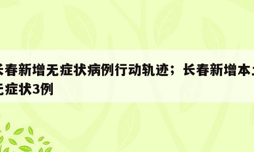 长春新增无症状病例行动轨迹；长春新增本土无症状3例
