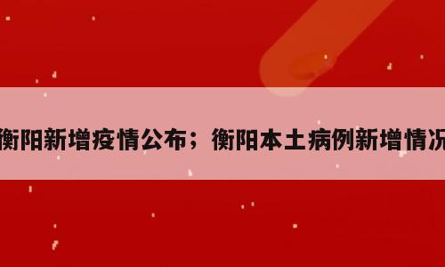 衡阳新增疫情公布；衡阳本土病例新增情况