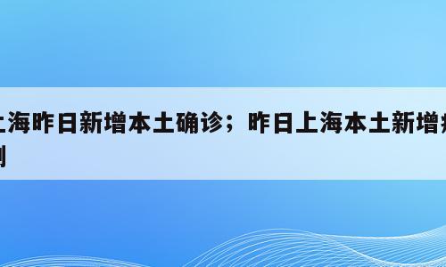上海昨日新增本土确诊；昨日上海本土新增病例