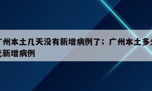 广州本土几天没有新增病例了；广州本土多久无新增病例