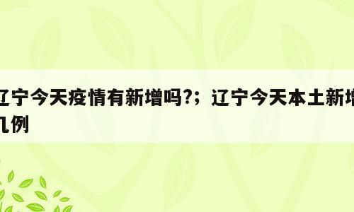 辽宁今天疫情有新增吗?；辽宁今天本土新增几例