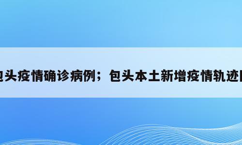 包头疫情确诊病例；包头本土新增疫情轨迹图