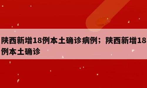 陕西新增18例本土确诊病例；陕西新增18例本土确诊