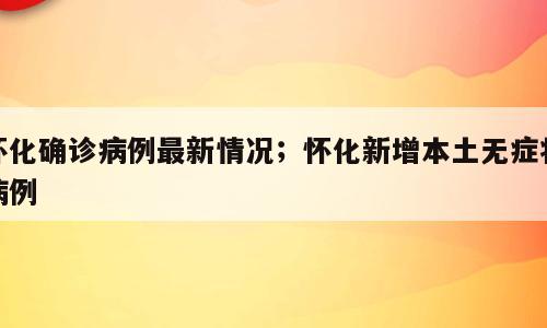 怀化确诊病例最新情况；怀化新增本土无症状病例