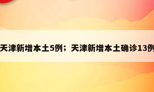 天津新增本土5例；天津新增本土确诊13例