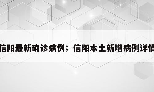 信阳最新确诊病例；信阳本土新增病例详情