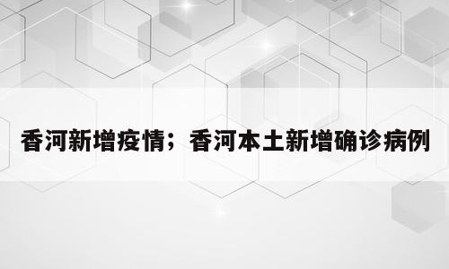 香河新增疫情；香河本土新增确诊病例