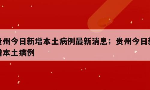 贵州今日新增本土病例最新消息；贵州今日新增本土病例