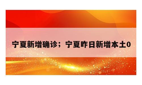 宁夏新增确诊；宁夏昨日新增本土0