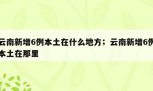 云南新增6例本土在什么地方；云南新增6例本土在那里