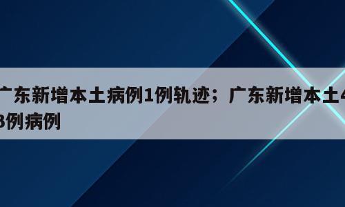广东新增本土病例1例轨迹；广东新增本土43例病例