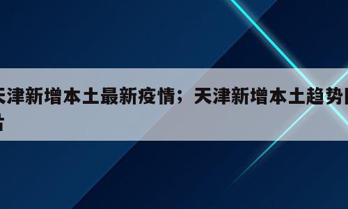 天津新增本土最新疫情；天津新增本土趋势图片