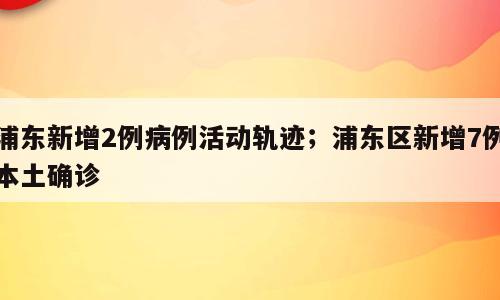 浦东新增2例病例活动轨迹；浦东区新增7例本土确诊