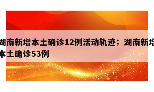 湖南新增本土确诊12例活动轨迹；湖南新增本土确诊53例