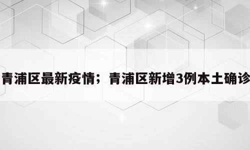青浦区最新疫情；青浦区新增3例本土确诊