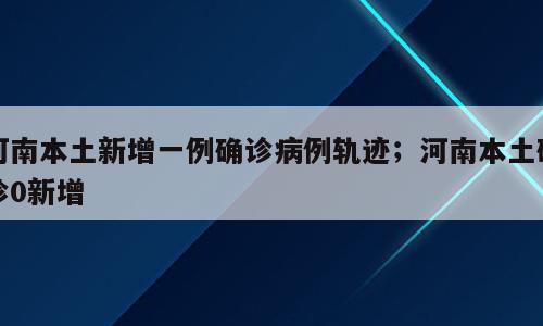 河南本土新增一例确诊病例轨迹；河南本土确诊0新增
