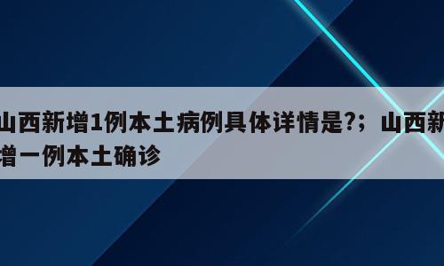山西新增1例本土病例具体详情是?；山西新增一例本土确诊