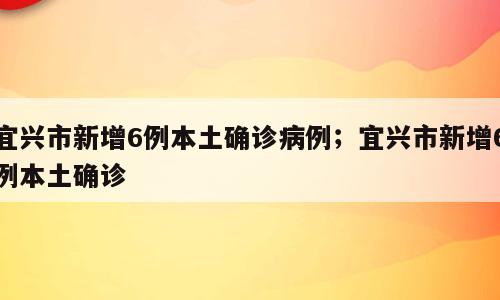 宜兴市新增6例本土确诊病例；宜兴市新增6例本土确诊
