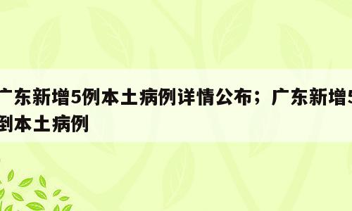 广东新增5例本土病例详情公布；广东新增5倒本土病例