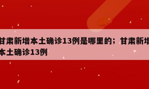 甘肃新增本土确诊13例是哪里的；甘肃新增本土确诊13例