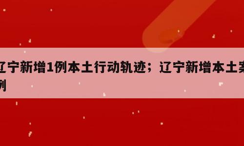 辽宁新增1例本土行动轨迹；辽宁新增本土案例