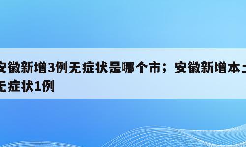 安徽新增3例无症状是哪个市；安徽新增本土无症状1例
