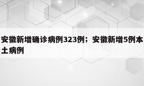 安徽新增确诊病例323例；安徽新增5例本土病例