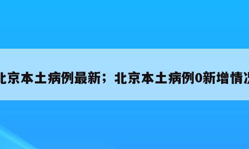 北京本土病例最新；北京本土病例0新增情况