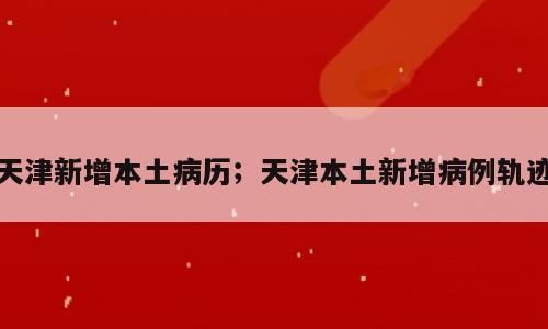 天津新增本土病历；天津本土新增病例轨迹
