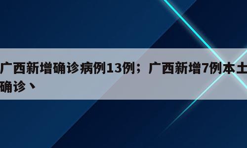 广西新增确诊病例13例；广西新增7例本土确诊丶
