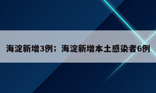 海淀新增3例；海淀新增本土感染者6例