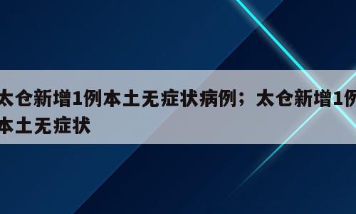 太仓新增1例本土无症状病例；太仓新增1例本土无症状