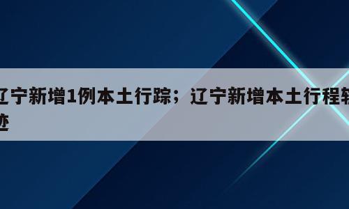 辽宁新增1例本土行踪；辽宁新增本土行程轨迹